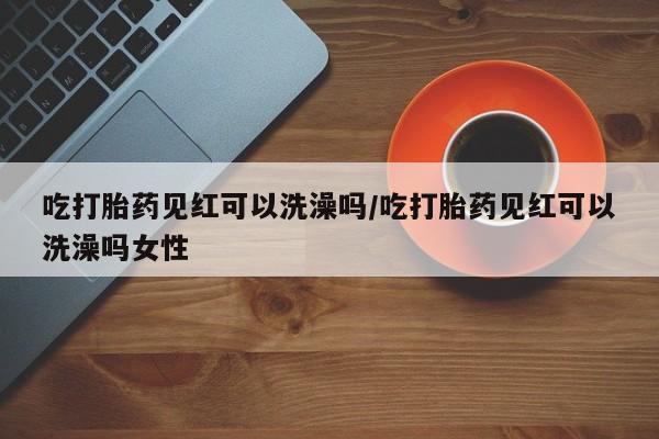 堕胎药购买微信吃打胎药见红可以洗澡吗/吃打胎药见红可以洗澡吗女性