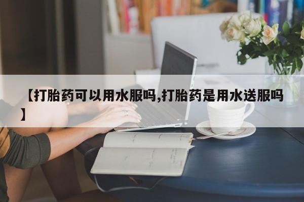 堕胎药购买微信【打胎药可以用水服吗,打胎药是用水送服吗】