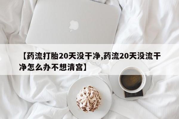 堕胎药购买微信【药流打胎20天没干净,药流20天没流干净怎么办不想清宫】