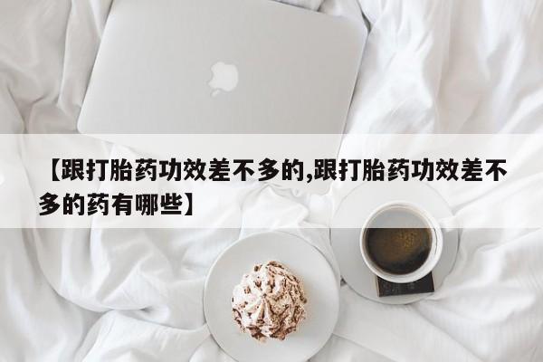 堕胎药购买微信【跟打胎药功效差不多的,跟打胎药功效差不多的药有哪些】