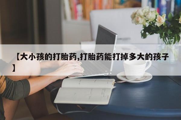 堕胎药购买微信【大小孩的打胎药,打胎药能打掉多大的孩子】