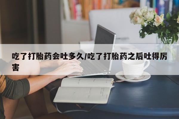 堕胎药购买微信吃了打胎药会吐多久/吃了打胎药之后吐得厉害