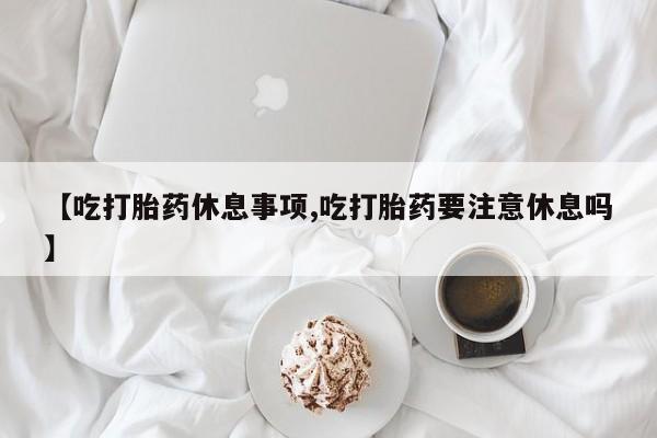 堕胎药购买微信【吃打胎药休息事项,吃打胎药要注意休息吗】