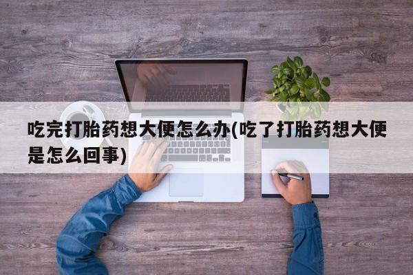 堕胎药购买微信吃完打胎药想大便怎么办(吃了打胎药想大便是怎么回事)
