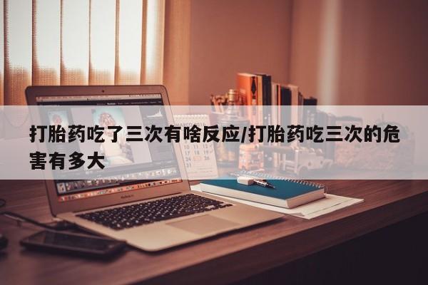 堕胎药购买微信打胎药吃了三次有啥反应/打胎药吃三次的危害有多大