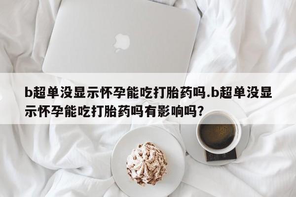 堕胎药购买微信b超单没显示怀孕能吃打胎药吗.b超单没显示怀孕能吃打胎药吗有影响吗？