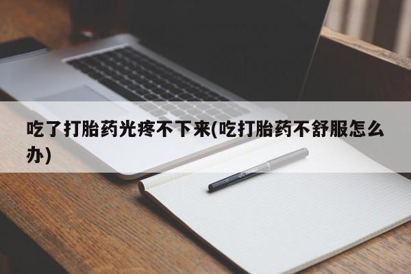 堕胎药购买微信吃了打胎药光疼不下来(吃打胎药不舒服怎么办)