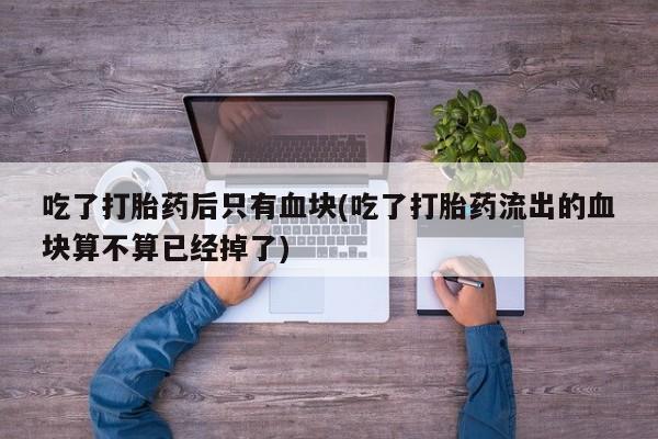 堕胎药购买微信吃了打胎药后只有血块(吃了打胎药流出的血块算不算已经掉了)