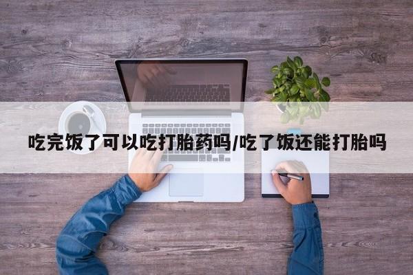 堕胎药购买微信吃完饭了可以吃打胎药吗/吃了饭还能打胎吗