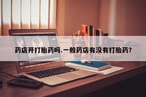 堕胎药购买微信药店开打胎药吗.一般药店有没有打胎药？
