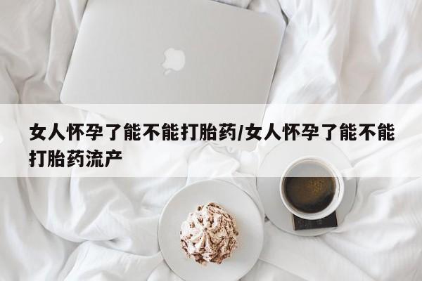 堕胎药购买微信女人怀孕了能不能打胎药/女人怀孕了能不能打胎药流产