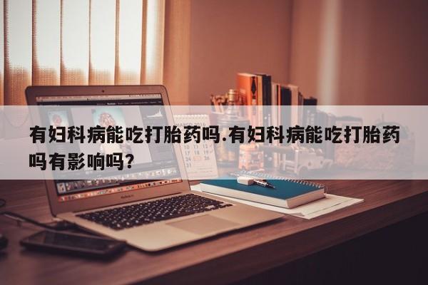 堕胎药购买微信有妇科病能吃打胎药吗.有妇科病能吃打胎药吗有影响吗？