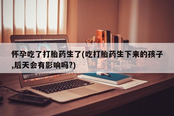 堕胎药购买微信怀孕吃了打胎药生了(吃打胎药生下来的孩子,后天会有影响吗?)
