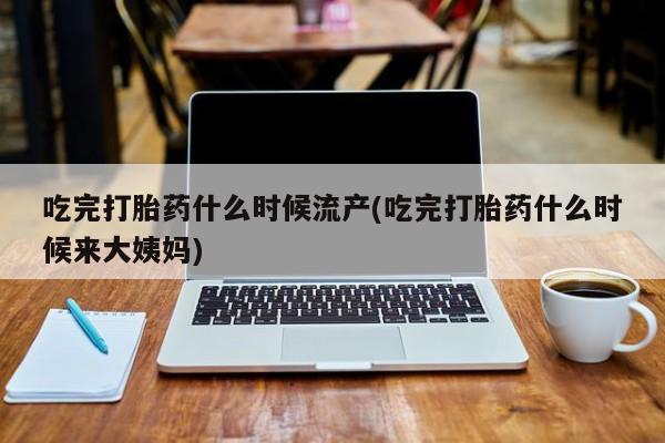 堕胎药购买微信吃完打胎药什么时候流产(吃完打胎药什么时候来大姨妈)