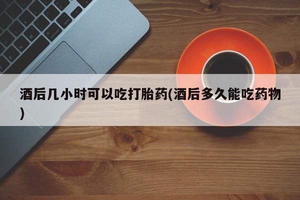 堕胎药购买微信酒后几小时可以吃打胎药(酒后多久能吃药物)