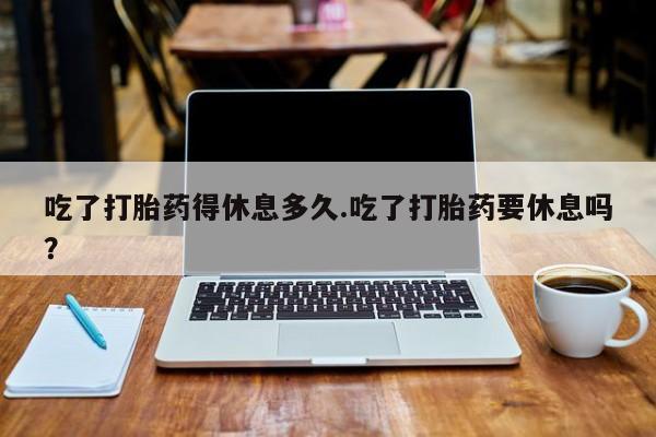 堕胎药购买微信吃了打胎药得休息多久.吃了打胎药要休息吗？