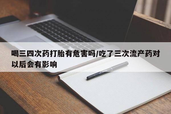堕胎药购买微信喝三四次药打胎有危害吗/吃了三次流产药对以后会有影响
