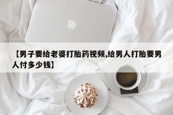 堕胎药购买微信【男子要给老婆打胎药视频,给男人打胎要男人付多少钱】