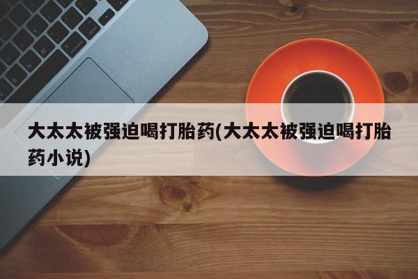 堕胎药购买微信大太太被强迫喝打胎药(大太太被强迫喝打胎药小说)