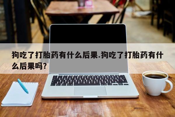 堕胎药购买微信狗吃了打胎药有什么后果.狗吃了打胎药有什么后果吗？