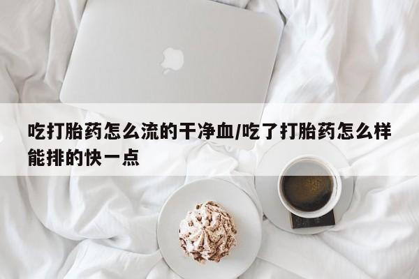 堕胎药购买微信吃打胎药怎么流的干净血/吃了打胎药怎么样能排的快一点