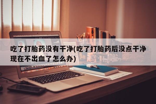 堕胎药购买微信吃了打胎药没有干净(吃了打胎药后没点干净现在不出血了怎么办)