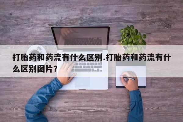 堕胎药购买微信打胎药和药流有什么区别.打胎药和药流有什么区别图片？