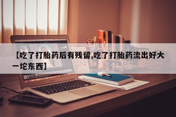 堕胎药购买微信【吃了打胎药后有残留,吃了打胎药流出好大一坨东西】