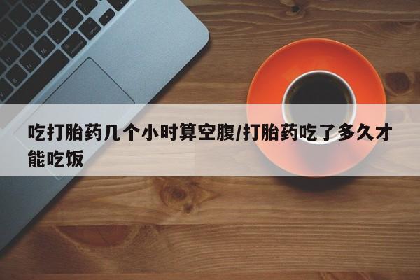 堕胎药购买微信吃打胎药几个小时算空腹/打胎药吃了多久才能吃饭