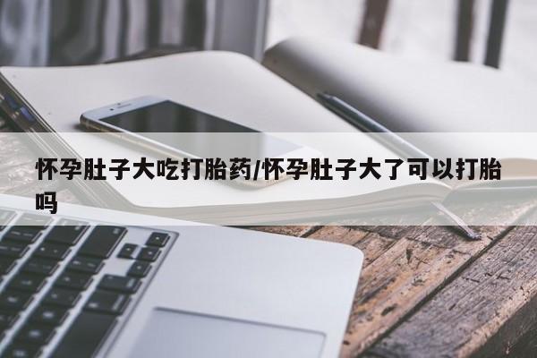 堕胎药购买微信怀孕肚子大吃打胎药/怀孕肚子大了可以打胎吗