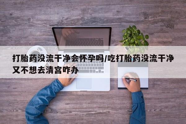 堕胎药购买微信打胎药没流干净会怀孕吗/吃打胎药没流干净又不想去清宫咋办
