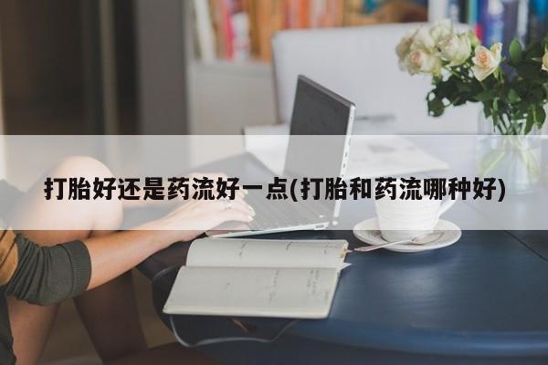 堕胎药购买微信打胎好还是药流好一点(打胎和药流哪种好)