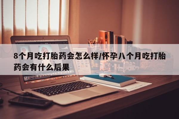 堕胎药购买微信8个月吃打胎药会怎么样/怀孕八个月吃打胎药会有什么后果