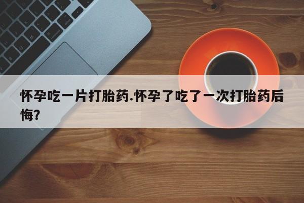 堕胎药购买微信怀孕吃一片打胎药.怀孕了吃了一次打胎药后悔？
