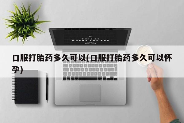 堕胎药购买微信口服打胎药多久可以(口服打胎药多久可以怀孕)