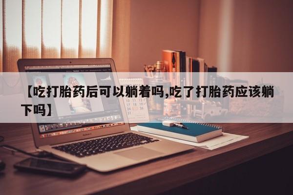 堕胎药购买微信【吃打胎药后可以躺着吗,吃了打胎药应该躺下吗】
