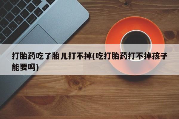 堕胎药购买微信打胎药吃了胎儿打不掉(吃打胎药打不掉孩子能要吗)
