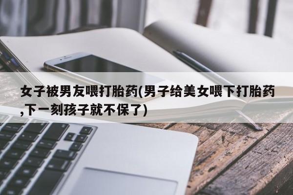 堕胎药购买微信女子被男友喂打胎药(男子给美女喂下打胎药,下一刻孩子就不保了)