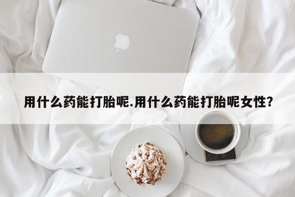 堕胎药购买微信用什么药能打胎呢.用什么药能打胎呢女性？