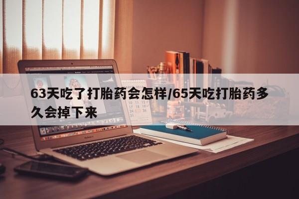 堕胎药购买微信63天吃了打胎药会怎样/65天吃打胎药多久会掉下来