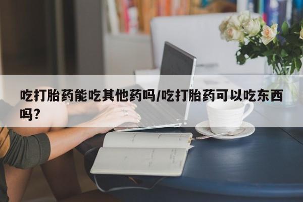 堕胎药购买微信吃打胎药能吃其他药吗/吃打胎药可以吃东西吗?
