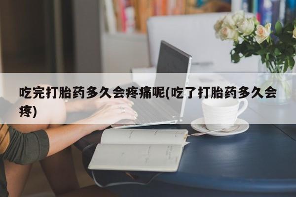 堕胎药购买微信吃完打胎药多久会疼痛呢(吃了打胎药多久会疼)
