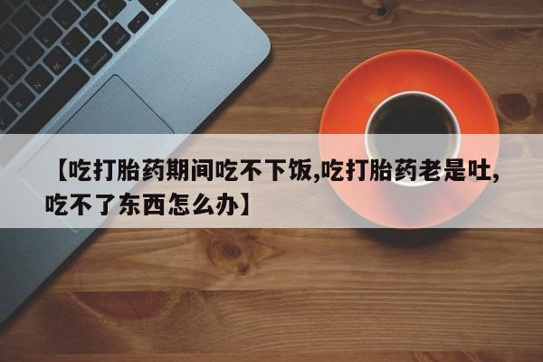 堕胎药购买微信【吃打胎药期间吃不下饭,吃打胎药老是吐,吃不了东西怎么办】