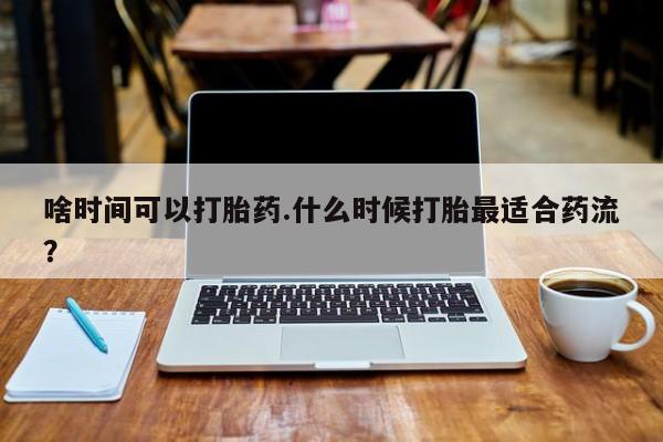 堕胎药购买微信啥时间可以打胎药.什么时候打胎最适合药流？