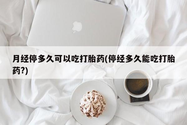 堕胎药购买微信月经停多久可以吃打胎药(停经多久能吃打胎药?)