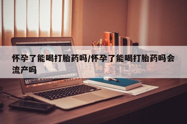 堕胎药购买微信怀孕了能喝打胎药吗/怀孕了能喝打胎药吗会流产吗