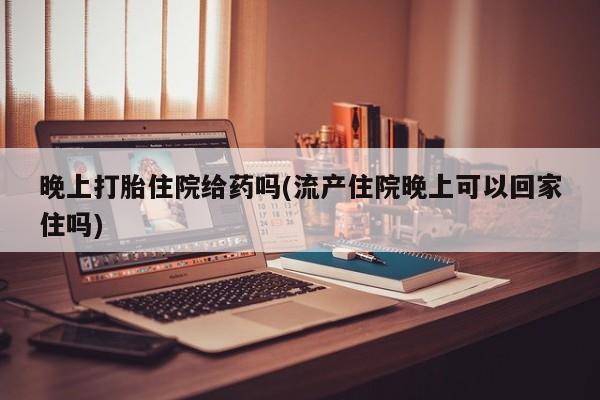 堕胎药购买微信晚上打胎住院给药吗(流产住院晚上可以回家住吗)
