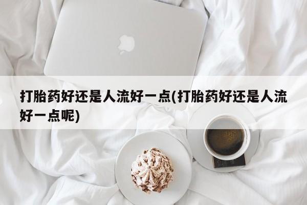 堕胎药购买微信打胎药好还是人流好一点(打胎药好还是人流好一点呢)