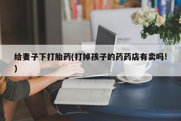 堕胎药购买微信给妻子下打胎药(打掉孩子的药药店有卖吗!)