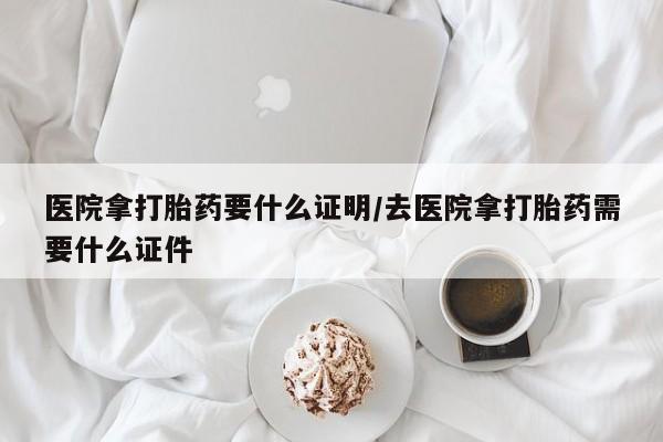 堕胎药购买微信医院拿打胎药要什么证明/去医院拿打胎药需要什么证件